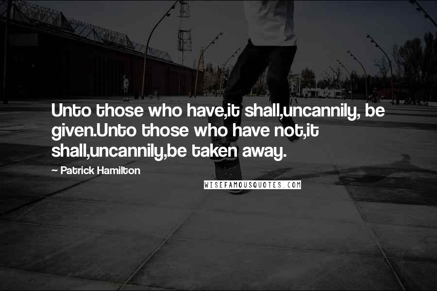 Patrick Hamilton Quotes: Unto those who have,it shall,uncannily, be given.Unto those who have not,it shall,uncannily,be taken away.