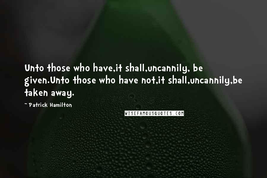 Patrick Hamilton Quotes: Unto those who have,it shall,uncannily, be given.Unto those who have not,it shall,uncannily,be taken away.