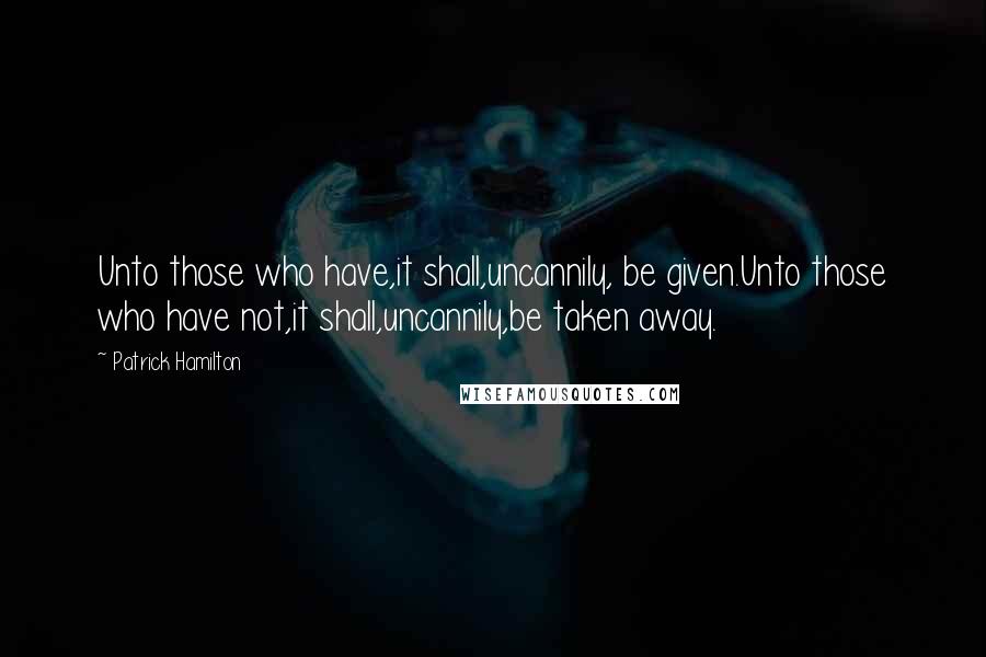 Patrick Hamilton Quotes: Unto those who have,it shall,uncannily, be given.Unto those who have not,it shall,uncannily,be taken away.