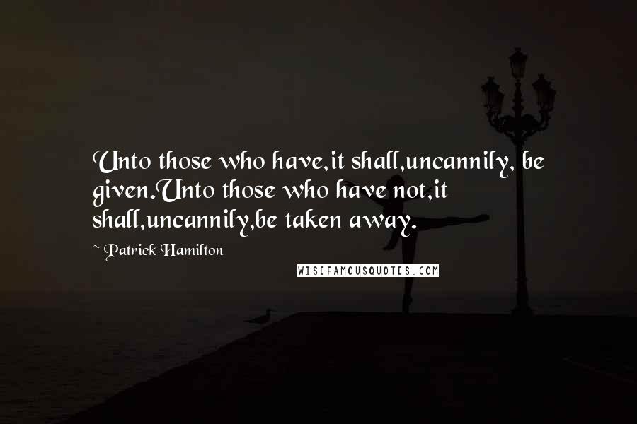 Patrick Hamilton Quotes: Unto those who have,it shall,uncannily, be given.Unto those who have not,it shall,uncannily,be taken away.