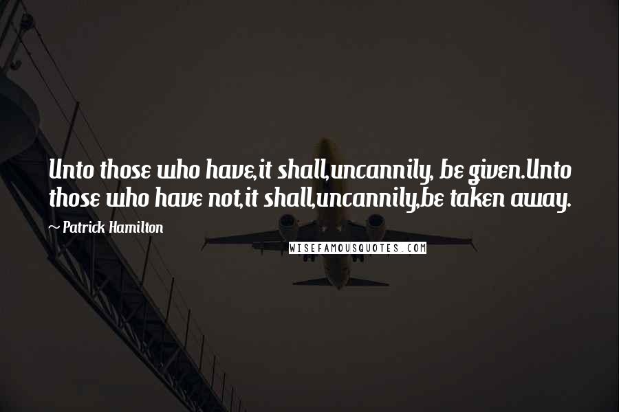 Patrick Hamilton Quotes: Unto those who have,it shall,uncannily, be given.Unto those who have not,it shall,uncannily,be taken away.