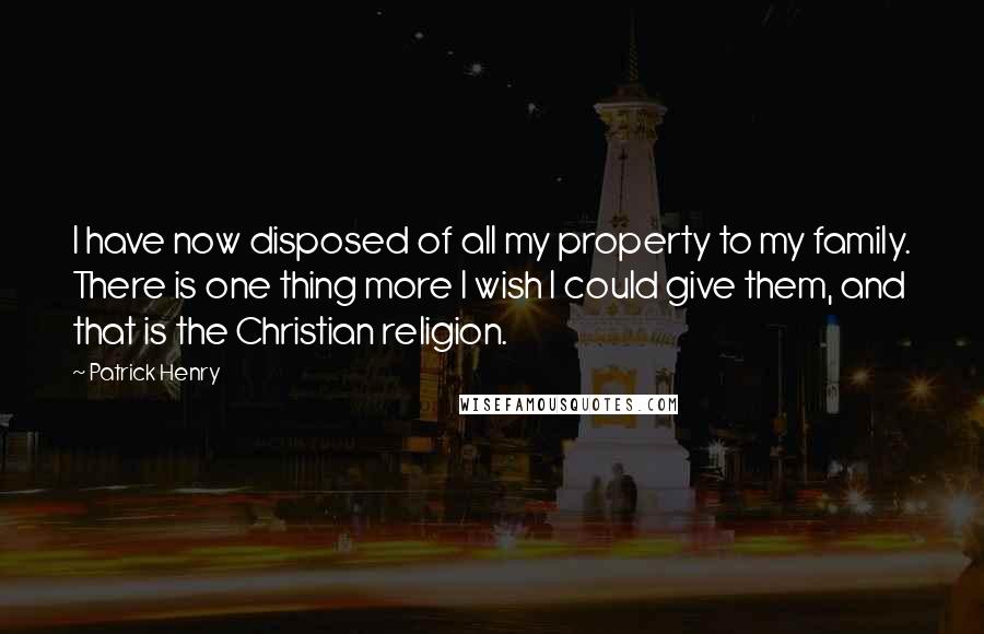 Patrick Henry Quotes: I have now disposed of all my property to my family. There is one thing more I wish I could give them, and that is the Christian religion.