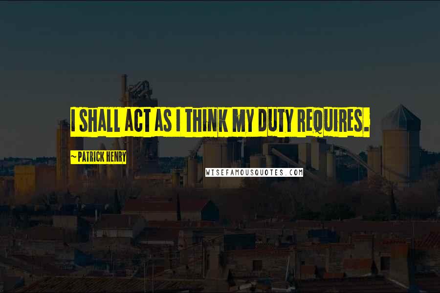 Patrick Henry Quotes: I shall act as I think my duty requires.