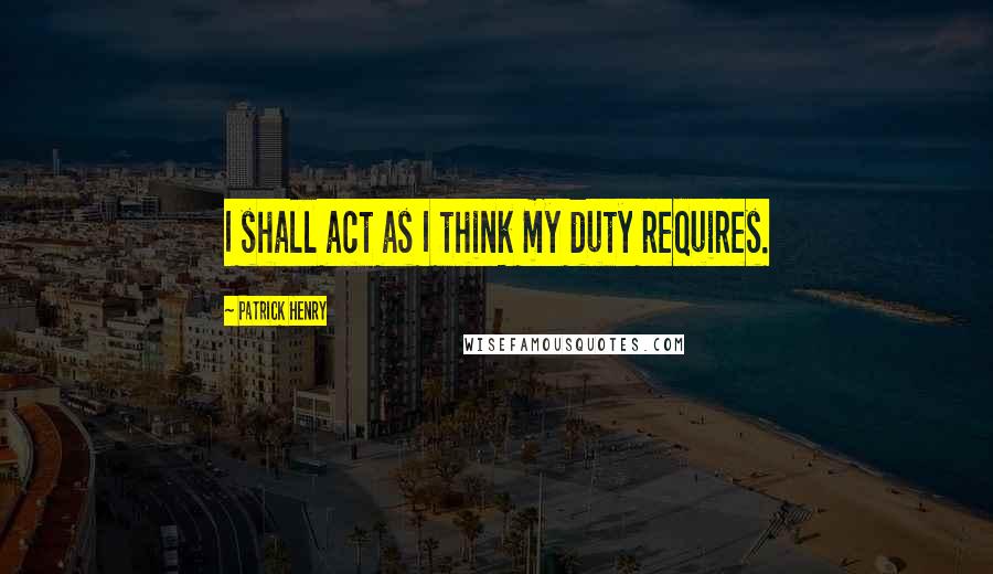 Patrick Henry Quotes: I shall act as I think my duty requires.