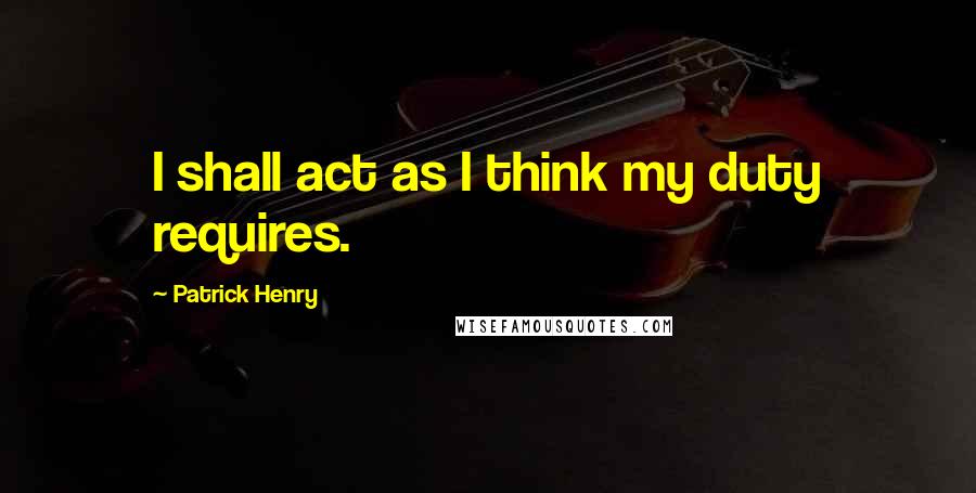 Patrick Henry Quotes: I shall act as I think my duty requires.