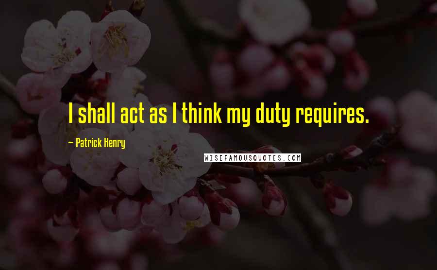 Patrick Henry Quotes: I shall act as I think my duty requires.