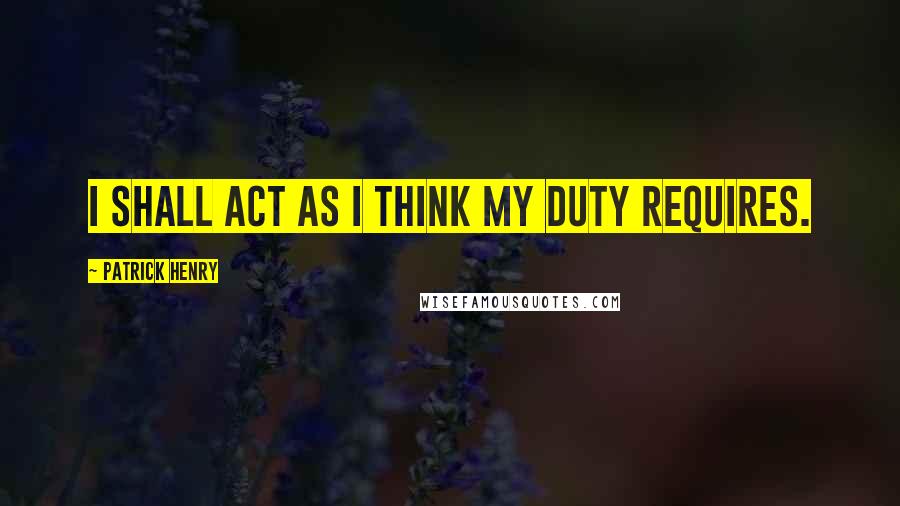 Patrick Henry Quotes: I shall act as I think my duty requires.