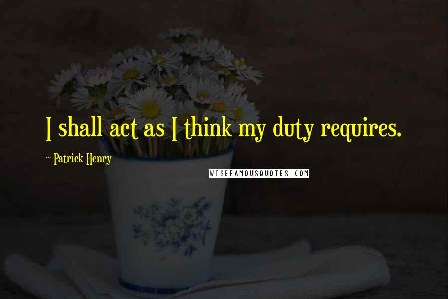 Patrick Henry Quotes: I shall act as I think my duty requires.