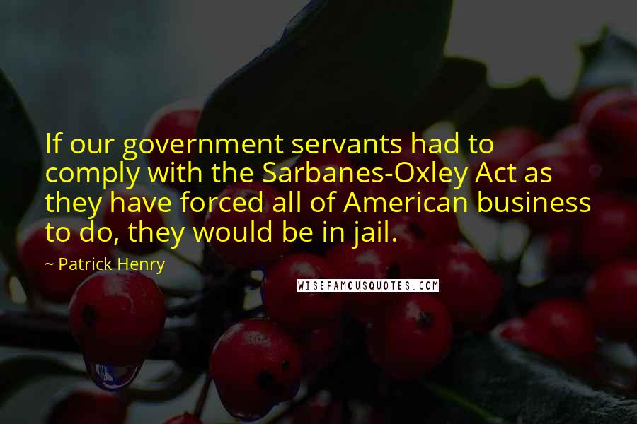 Patrick Henry Quotes: If our government servants had to comply with the Sarbanes-Oxley Act as they have forced all of American business to do, they would be in jail.