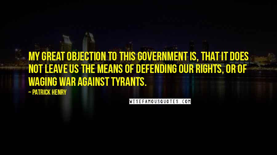 Patrick Henry Quotes: My great objection to this government is, that it does not leave us the means of defending our rights, or of waging war against tyrants.
