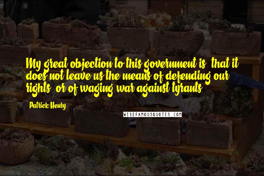 Patrick Henry Quotes: My great objection to this government is, that it does not leave us the means of defending our rights, or of waging war against tyrants.
