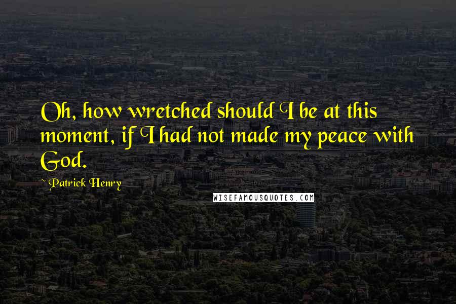 Patrick Henry Quotes: Oh, how wretched should I be at this moment, if I had not made my peace with God.