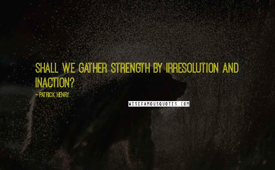 Patrick Henry Quotes: Shall we gather strength by irresolution and inaction?