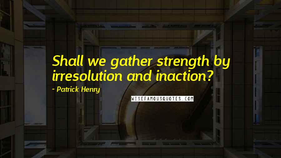 Patrick Henry Quotes: Shall we gather strength by irresolution and inaction?