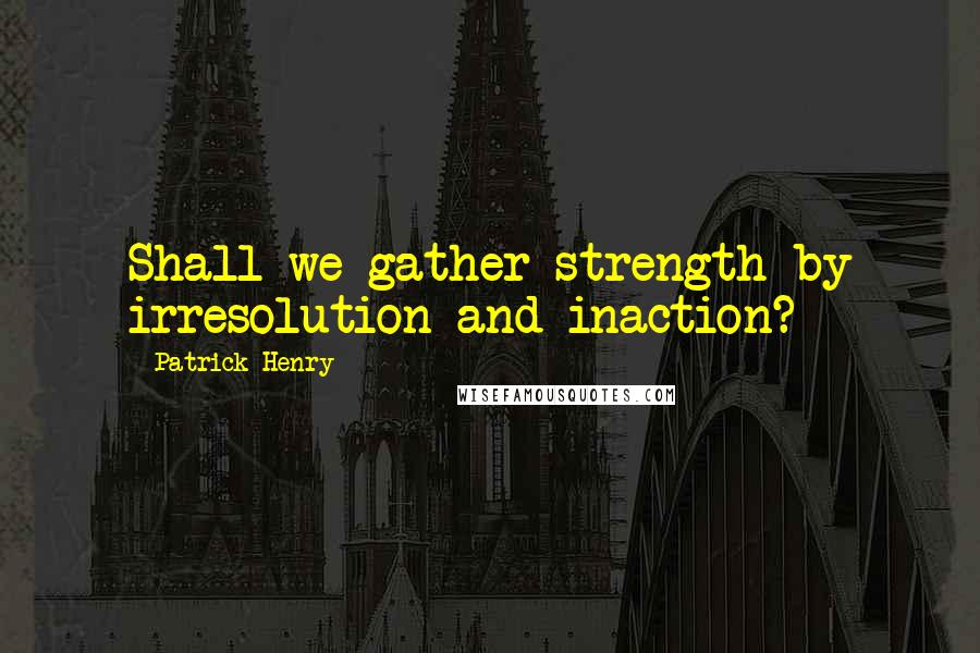 Patrick Henry Quotes: Shall we gather strength by irresolution and inaction?
