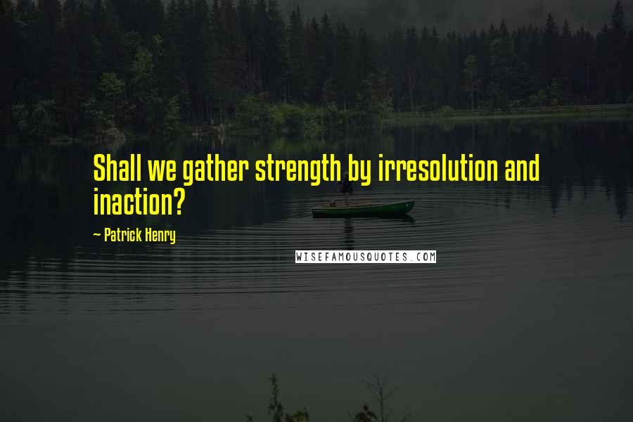 Patrick Henry Quotes: Shall we gather strength by irresolution and inaction?