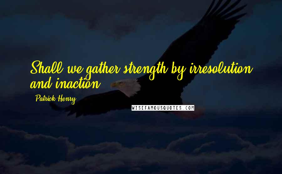 Patrick Henry Quotes: Shall we gather strength by irresolution and inaction?