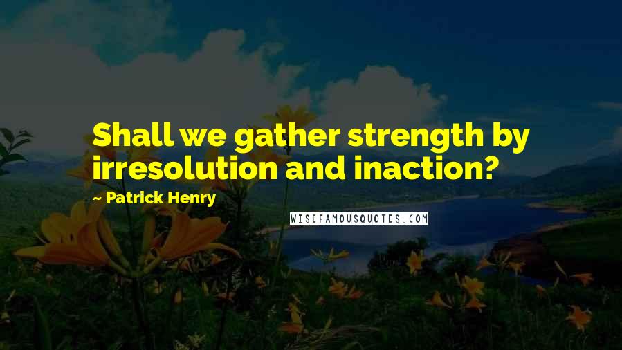 Patrick Henry Quotes: Shall we gather strength by irresolution and inaction?