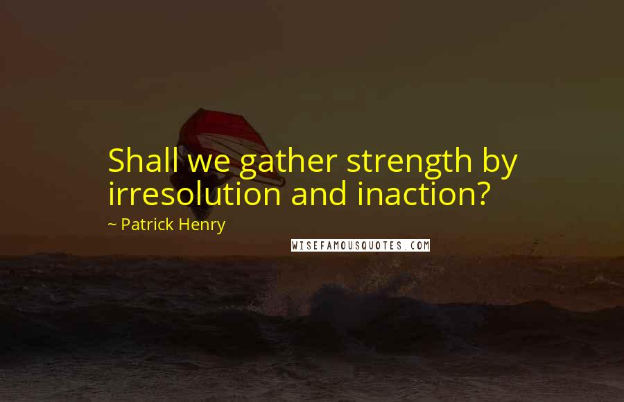 Patrick Henry Quotes: Shall we gather strength by irresolution and inaction?