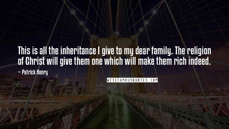 Patrick Henry Quotes: This is all the inheritance I give to my dear family. The religion of Christ will give them one which will make them rich indeed.