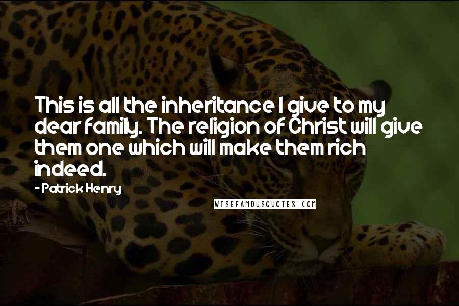 Patrick Henry Quotes: This is all the inheritance I give to my dear family. The religion of Christ will give them one which will make them rich indeed.
