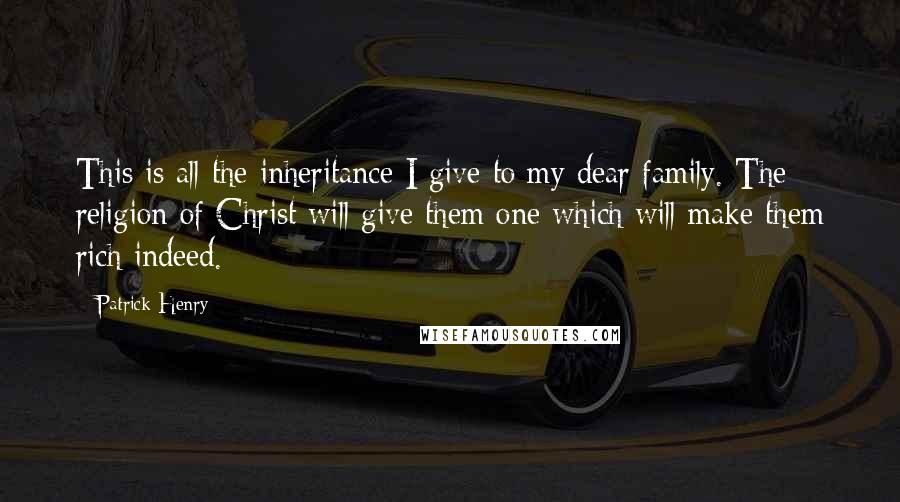 Patrick Henry Quotes: This is all the inheritance I give to my dear family. The religion of Christ will give them one which will make them rich indeed.