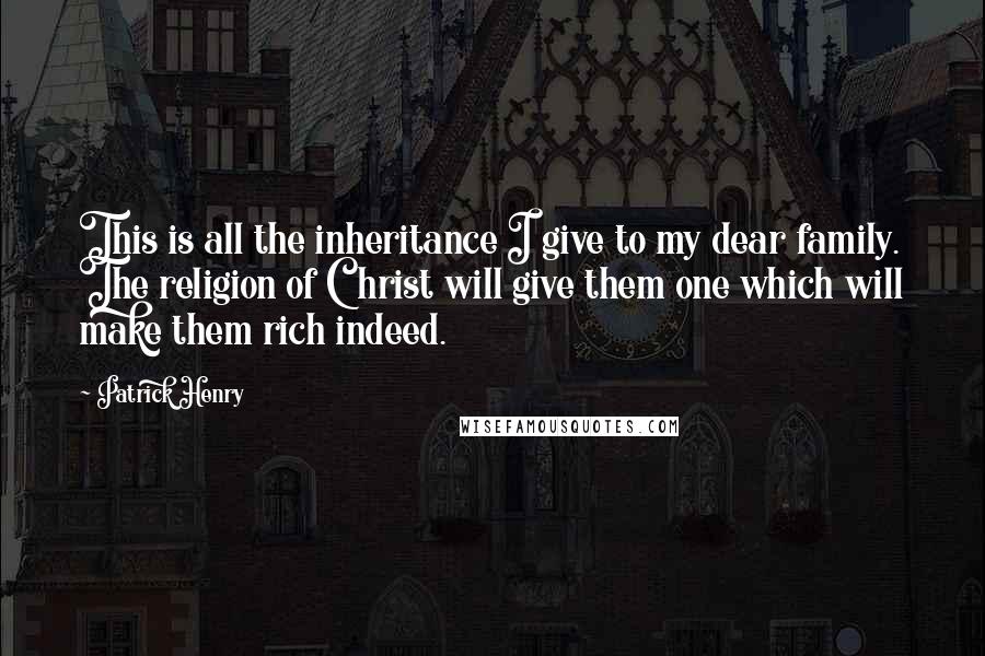 Patrick Henry Quotes: This is all the inheritance I give to my dear family. The religion of Christ will give them one which will make them rich indeed.