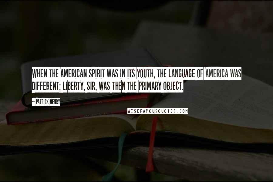 Patrick Henry Quotes: When the American Spirit was in its youth, the language of America was different; Liberty, sir, was then the primary object.