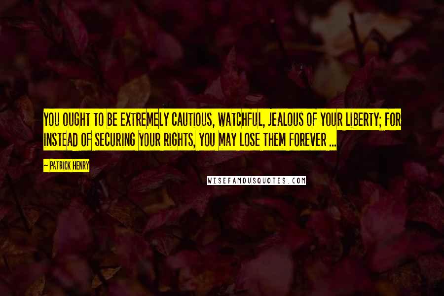 Patrick Henry Quotes: You ought to be extremely cautious, watchful, jealous of your liberty; for instead of securing your rights, you may lose them forever ...