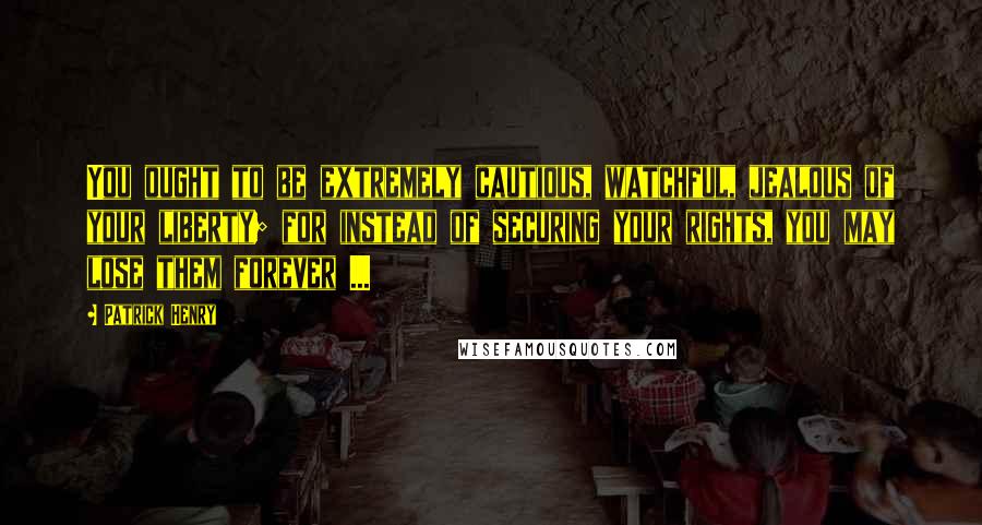 Patrick Henry Quotes: You ought to be extremely cautious, watchful, jealous of your liberty; for instead of securing your rights, you may lose them forever ...