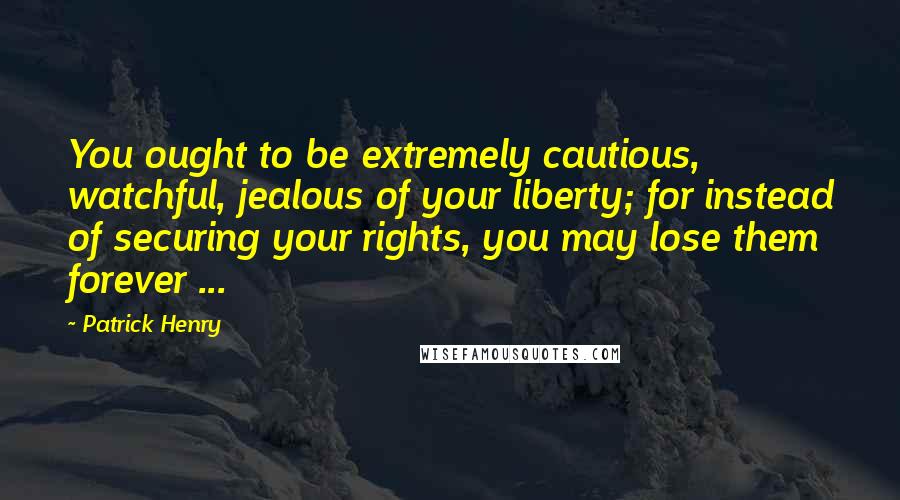 Patrick Henry Quotes: You ought to be extremely cautious, watchful, jealous of your liberty; for instead of securing your rights, you may lose them forever ...