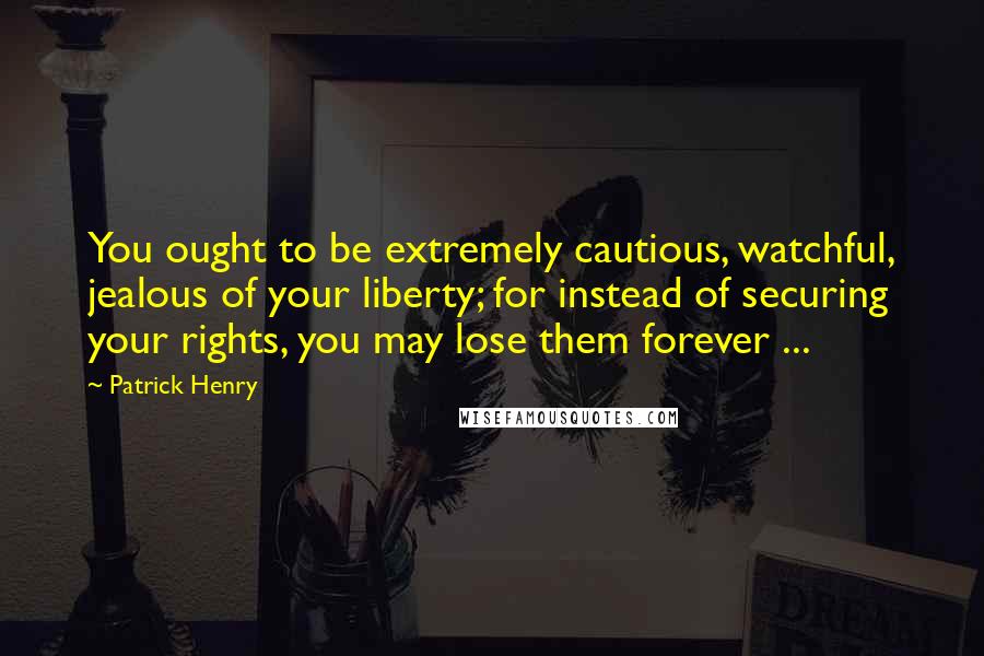 Patrick Henry Quotes: You ought to be extremely cautious, watchful, jealous of your liberty; for instead of securing your rights, you may lose them forever ...