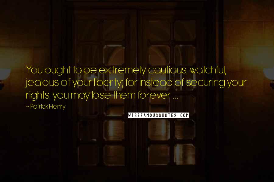 Patrick Henry Quotes: You ought to be extremely cautious, watchful, jealous of your liberty; for instead of securing your rights, you may lose them forever ...