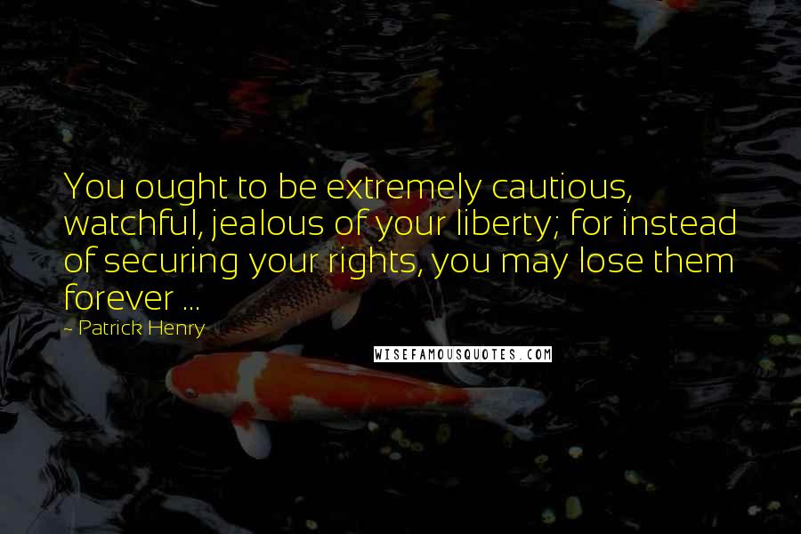 Patrick Henry Quotes: You ought to be extremely cautious, watchful, jealous of your liberty; for instead of securing your rights, you may lose them forever ...