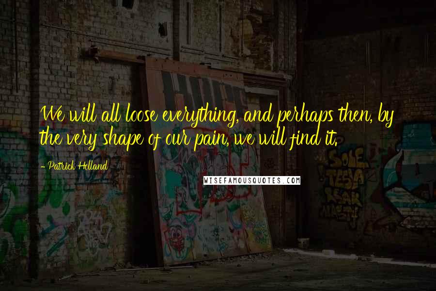 Patrick Holland Quotes: We will all loose everything, and perhaps then, by the very shape of our pain, we will find it.