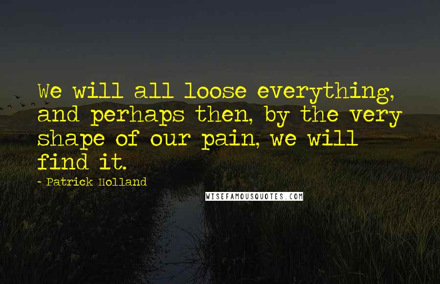 Patrick Holland Quotes: We will all loose everything, and perhaps then, by the very shape of our pain, we will find it.