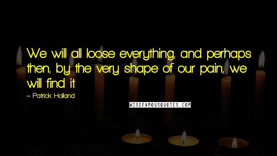 Patrick Holland Quotes: We will all loose everything, and perhaps then, by the very shape of our pain, we will find it.