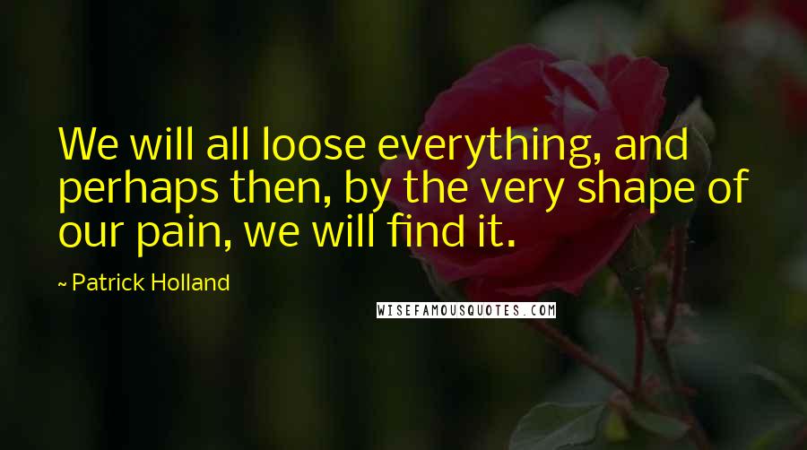 Patrick Holland Quotes: We will all loose everything, and perhaps then, by the very shape of our pain, we will find it.