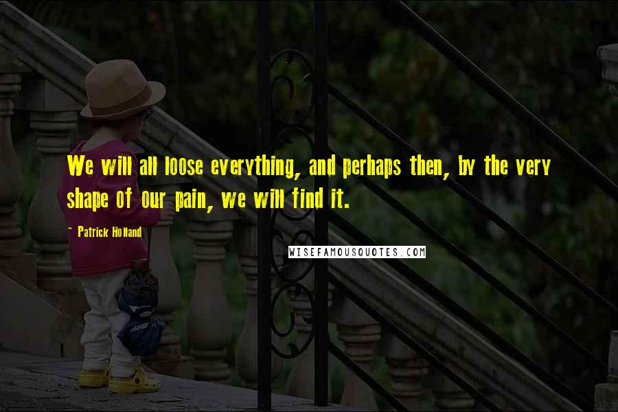 Patrick Holland Quotes: We will all loose everything, and perhaps then, by the very shape of our pain, we will find it.