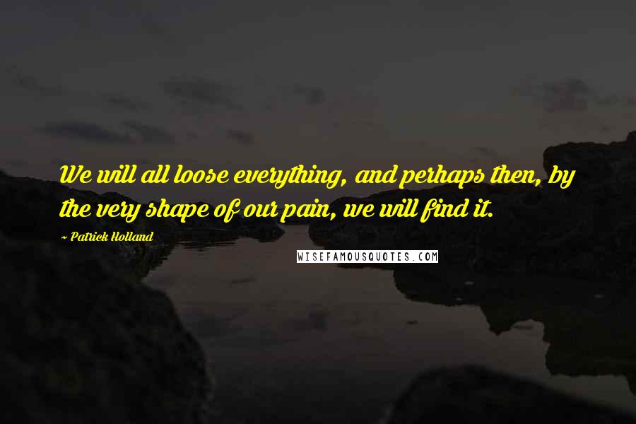 Patrick Holland Quotes: We will all loose everything, and perhaps then, by the very shape of our pain, we will find it.