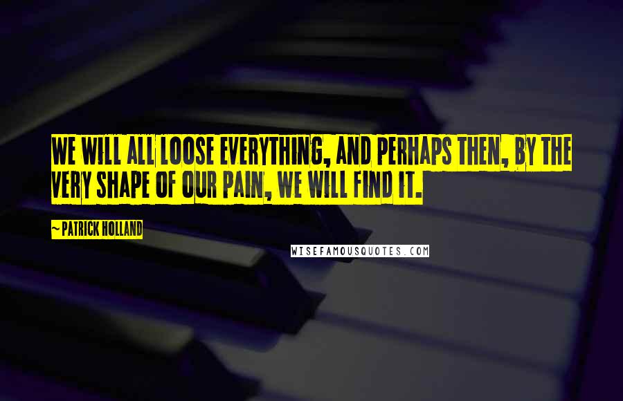 Patrick Holland Quotes: We will all loose everything, and perhaps then, by the very shape of our pain, we will find it.