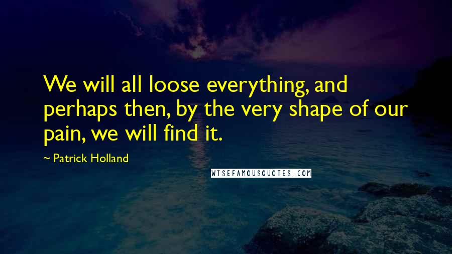 Patrick Holland Quotes: We will all loose everything, and perhaps then, by the very shape of our pain, we will find it.