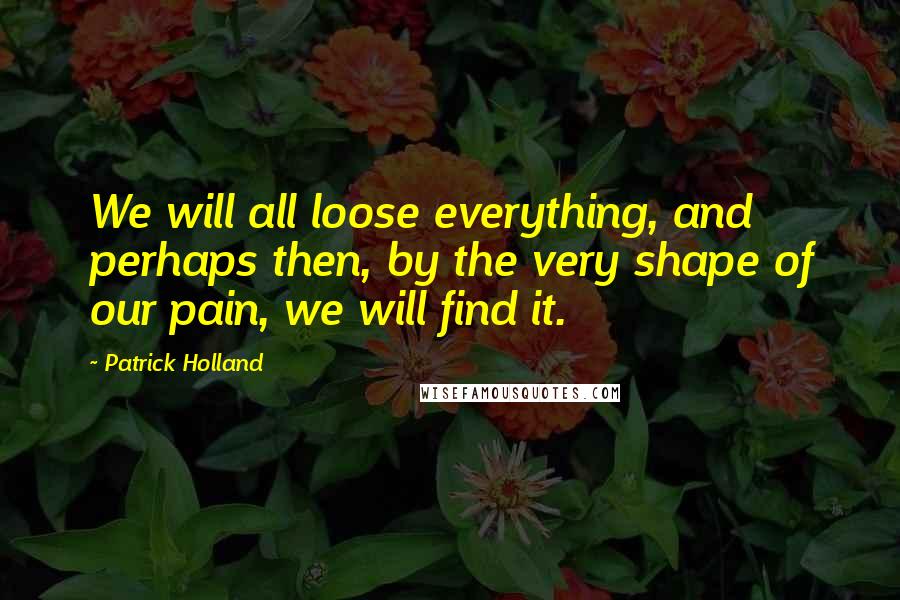 Patrick Holland Quotes: We will all loose everything, and perhaps then, by the very shape of our pain, we will find it.