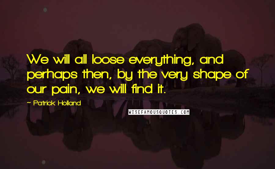 Patrick Holland Quotes: We will all loose everything, and perhaps then, by the very shape of our pain, we will find it.