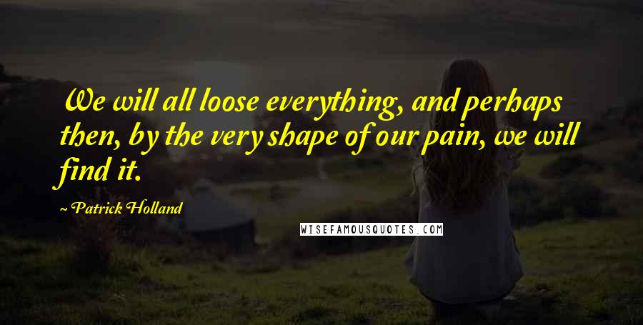 Patrick Holland Quotes: We will all loose everything, and perhaps then, by the very shape of our pain, we will find it.