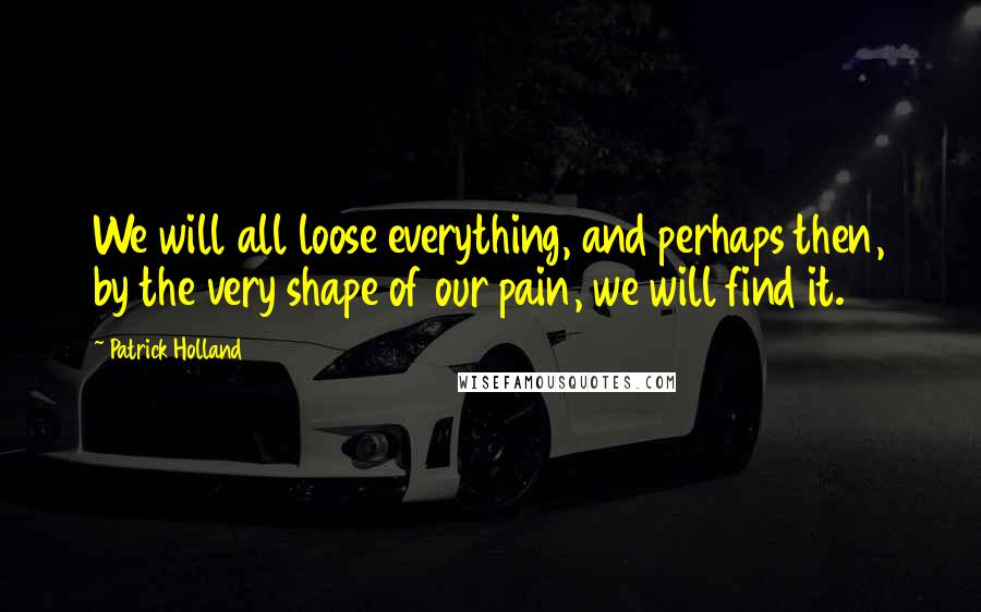 Patrick Holland Quotes: We will all loose everything, and perhaps then, by the very shape of our pain, we will find it.