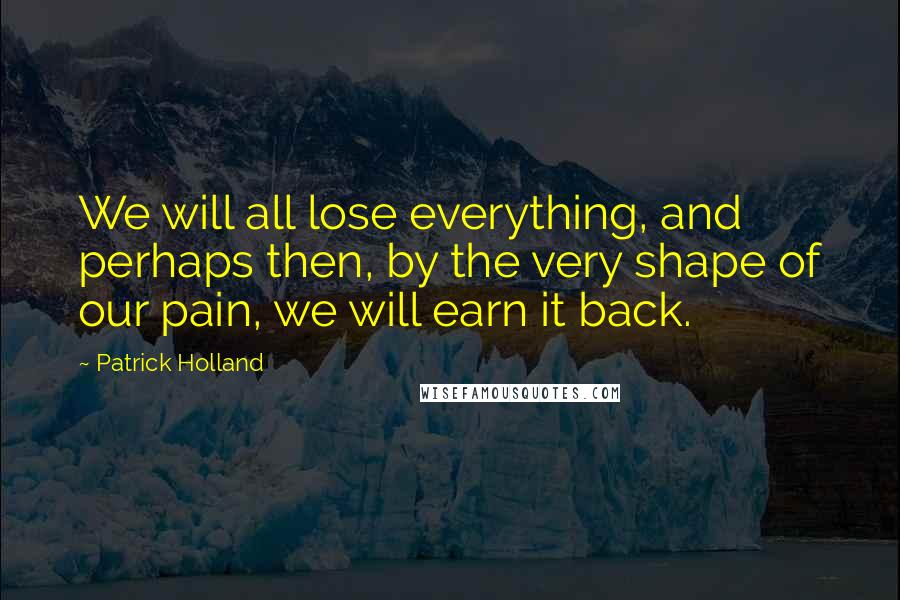 Patrick Holland Quotes: We will all lose everything, and perhaps then, by the very shape of our pain, we will earn it back.