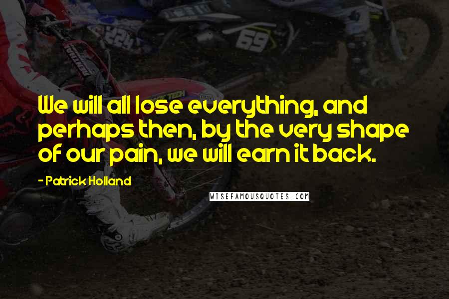 Patrick Holland Quotes: We will all lose everything, and perhaps then, by the very shape of our pain, we will earn it back.