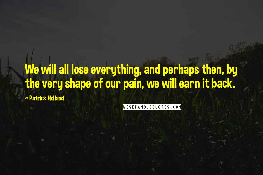 Patrick Holland Quotes: We will all lose everything, and perhaps then, by the very shape of our pain, we will earn it back.