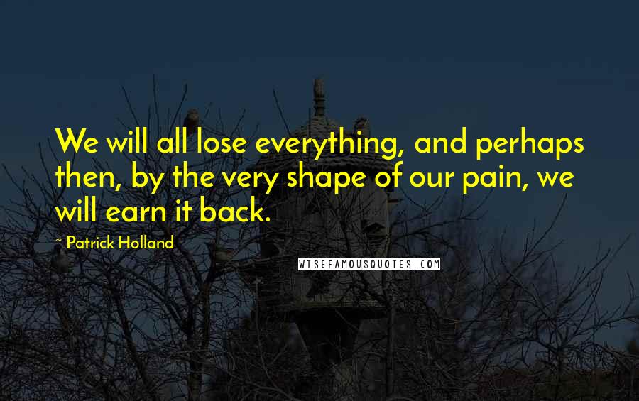 Patrick Holland Quotes: We will all lose everything, and perhaps then, by the very shape of our pain, we will earn it back.